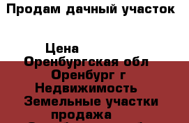Продам дачный участок › Цена ­ 260 000 - Оренбургская обл., Оренбург г. Недвижимость » Земельные участки продажа   . Оренбургская обл.,Оренбург г.
